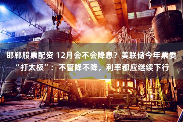 邯郸股票配资 12月会不会降息？美联储今年票委“打太极”：不管降不降，利率都应继续下行