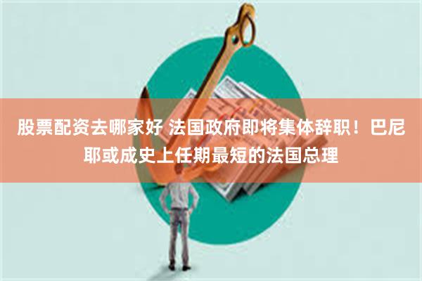 股票配资去哪家好 法国政府即将集体辞职！巴尼耶或成史上任期最短的法国总理