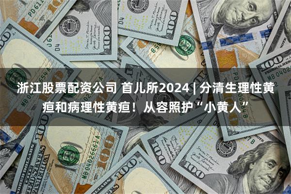 浙江股票配资公司 首儿所2024 | 分清生理性黄疸和病理性黄疸！从容照护“小黄人”
