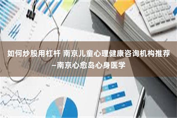 如何炒股用杠杆 南京儿童心理健康咨询机构推荐—南京心愈岛心身医学