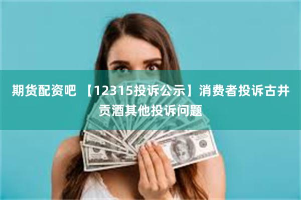 期货配资吧 【12315投诉公示】消费者投诉古井贡酒其他投诉问题