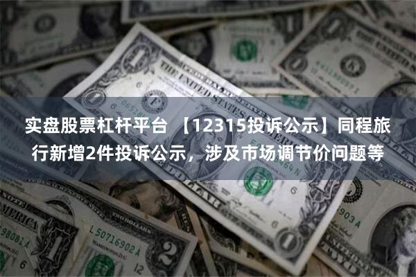 实盘股票杠杆平台 【12315投诉公示】同程旅行新增2件投诉公示，涉及市场调节价问题等
