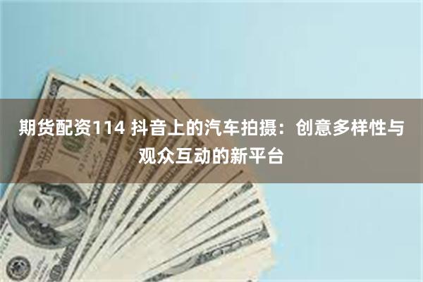 期货配资114 抖音上的汽车拍摄：创意多样性与观众互动的新平台