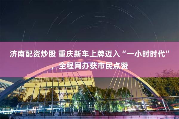 济南配资炒股 重庆新车上牌迈入“一小时时代”，全程网办获市民点赞