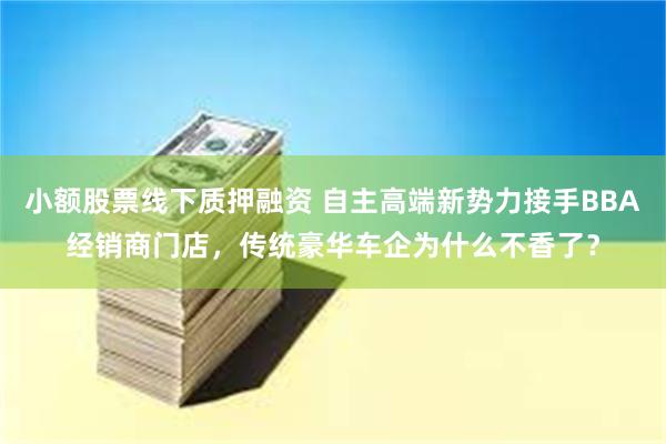 小额股票线下质押融资 自主高端新势力接手BBA经销商门店，传统豪华车企为什么不香了？