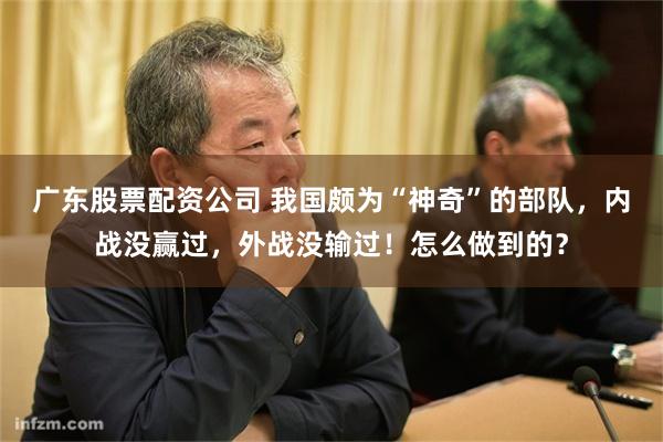 广东股票配资公司 我国颇为“神奇”的部队，内战没赢过，外战没输过！怎么做到的？