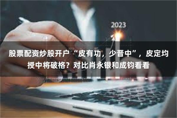 股票配资炒股开户 “皮有功，少晋中”，皮定均授中将破格？对比肖永银和成钧看看