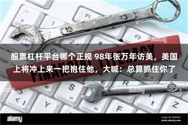 股票杠杆平台哪个正规 98年张万年访美，美国上将冲上来一把抱住他，大喊：总算抓住你了