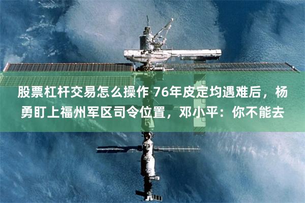 股票杠杆交易怎么操作 76年皮定均遇难后，杨勇盯上福州军区司令位置，邓小平：你不能去