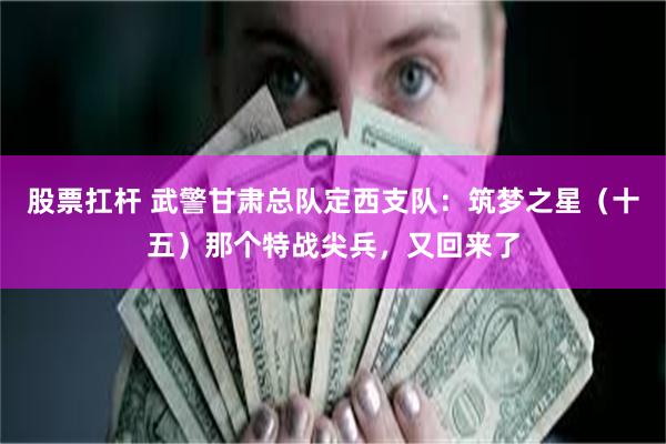 股票扛杆 武警甘肃总队定西支队：筑梦之星（十五）那个特战尖兵，又回来了