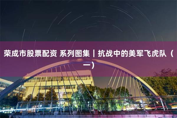荣成市股票配资 系列图集｜抗战中的美军飞虎队（一）