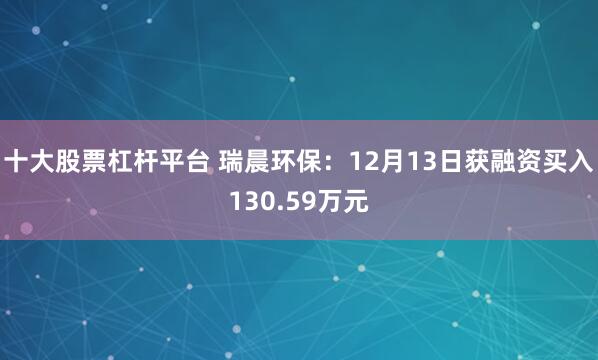十大股票杠杆平台 瑞晨环保：12月13日获融资买入130.59万元