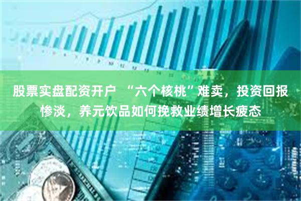 股票实盘配资开户  “六个核桃”难卖，投资回报惨淡，养元饮品如何挽救业绩增长疲态