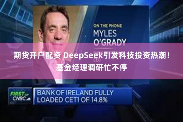 期货开户配资 DeepSeek引发科技投资热潮！基金经理调研忙不停
