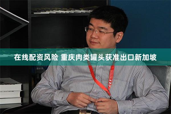 在线配资风险 重庆肉类罐头获准出口新加坡