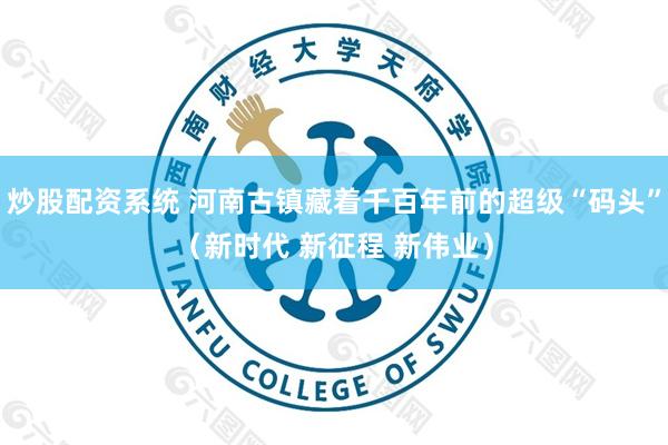 炒股配资系统 河南古镇藏着千百年前的超级“码头”（新时代 新征程 新伟业）