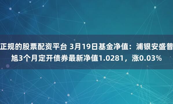 正规的股票配资平台 3月19日基金净值：浦银安盛普旭3个月定开债券最新净值1.0281，涨0.03%