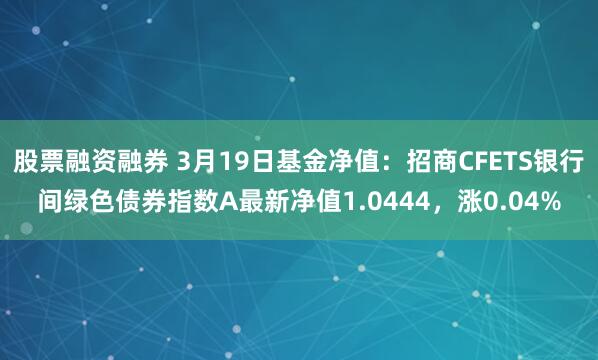 股票融资融券 3月19日基金净值：招商CFETS银行间绿色债券指数A最新净值1.0444，涨0.04%