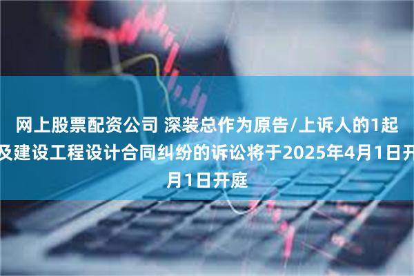 网上股票配资公司 深装总作为原告/上诉人的1起涉及建设工程设计合同纠纷的诉讼将于2025年4月1日开庭