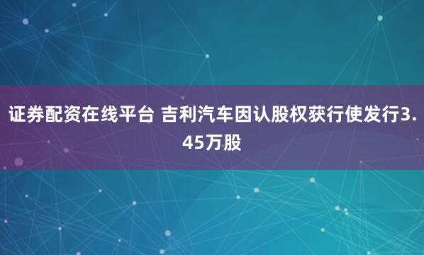 证券配资在线平台 吉利汽车因认股权获行使发行3.45万股