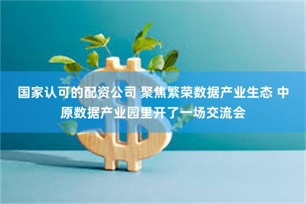 国家认可的配资公司 聚焦繁荣数据产业生态 中原数据产业园里开了一场交流会
