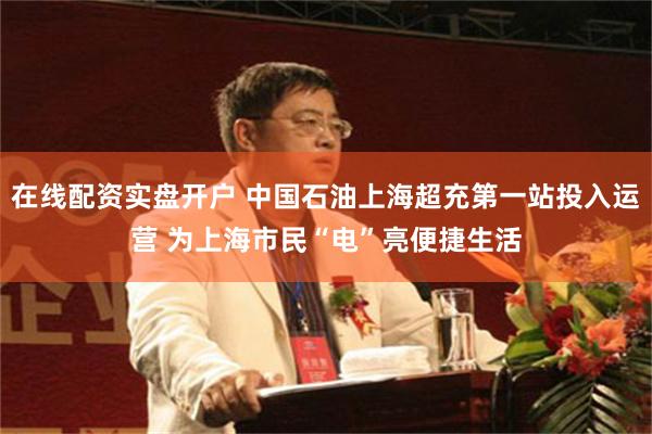 在线配资实盘开户 中国石油上海超充第一站投入运营 为上海市民“电”亮便捷生活