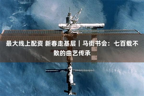 最大线上配资 新春走基层｜马街书会：七百载不散的曲艺传承