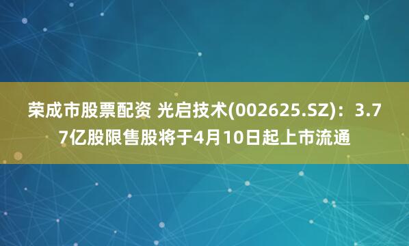 荣成市股票配资 光启技术(002625.SZ)：3.77亿股限售股将于4月10日起上市流通