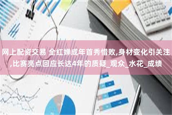 网上配资交易 全红婵成年首秀惜败,身材变化引关注,比赛亮点回应长达4年的质疑_观众_水花_成绩