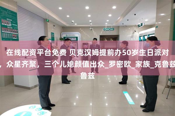 在线配资平台免费 贝克汉姆提前办50岁生日派对，众星齐聚，三个儿媳颜值出众_罗密欧_家族_克鲁兹