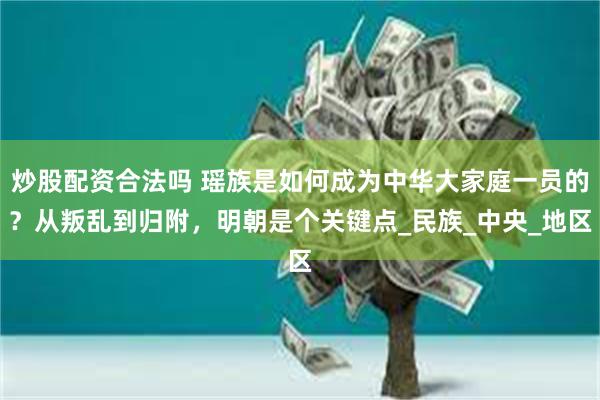 炒股配资合法吗 瑶族是如何成为中华大家庭一员的？从叛乱到归附，明朝是个关键点_民族_中央_地区