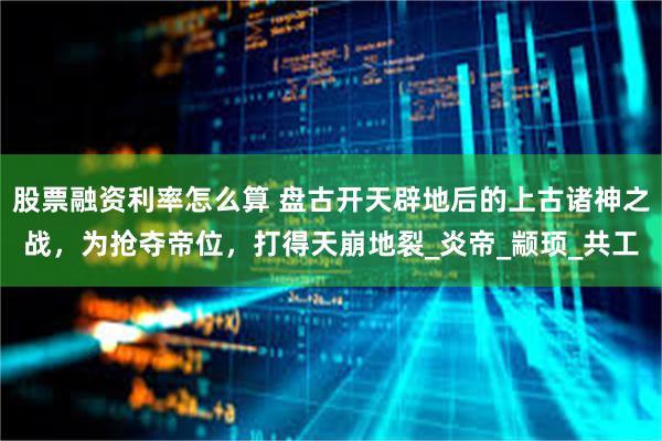 股票融资利率怎么算 盘古开天辟地后的上古诸神之战，为抢夺帝位，打得天崩地裂_炎帝_颛顼_共工