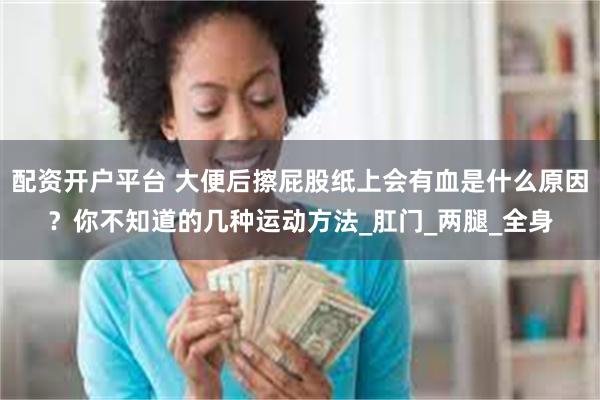 配资开户平台 大便后擦屁股纸上会有血是什么原因？你不知道的几种运动方法_肛门_两腿_全身