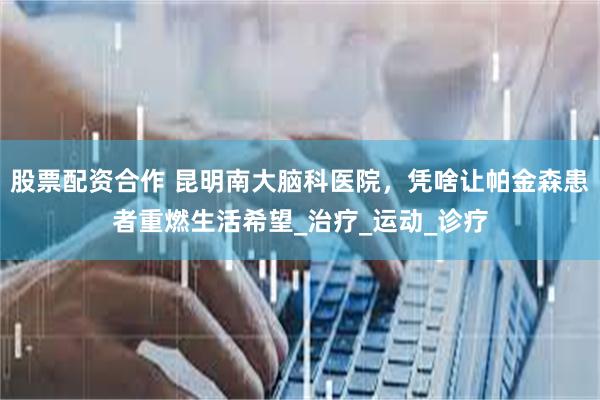 股票配资合作 昆明南大脑科医院，凭啥让帕金森患者重燃生活希望_治疗_运动_诊疗