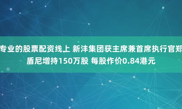 专业的股票配资线上 新沣集团获主席兼首席执行官郑盾尼增持150万股 每股作价0.84港元