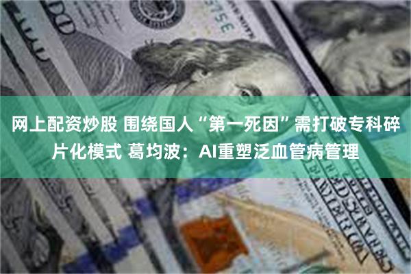 网上配资炒股 围绕国人“第一死因”需打破专科碎片化模式 葛均波：AI重塑泛血管病管理