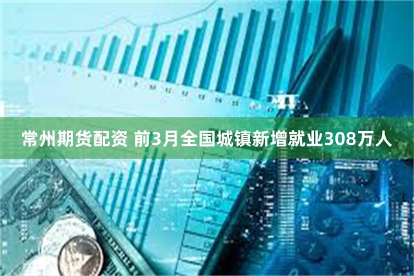常州期货配资 前3月全国城镇新增就业308万人