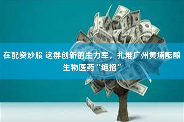 在配资炒股 这群创新的主力军，扎堆广州黄埔酝酿生物医药“绝招”