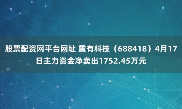 股票配资网平台网址 震有科技（688418）4月17日主力资金净卖出1752.45万元