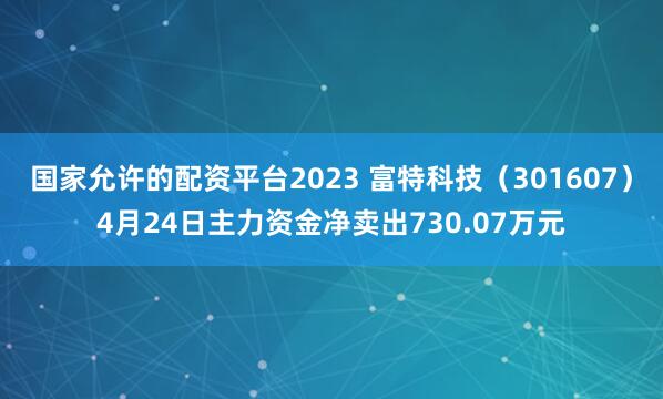 国家允许的配资平台2023 富特科技（301607）4月24日主力资金净卖出730.07万元