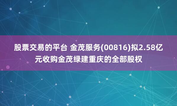 股票交易的平台 金茂服务(00816)拟2.58亿元收购金茂绿建重庆的全部股权