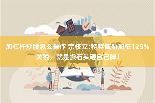 加杠杆炒股怎么操作 宗校立:特特威胁加征125%关税，就是搬石头砸自己脚！