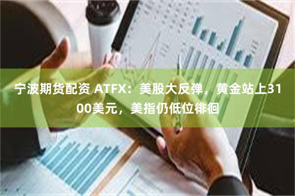 宁波期货配资 ATFX：美股大反弹，黄金站上3100美元，美指仍低位徘徊