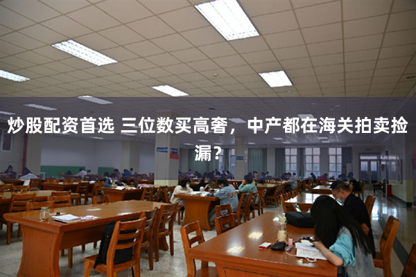 炒股配资首选 三位数买高奢，中产都在海关拍卖捡漏？