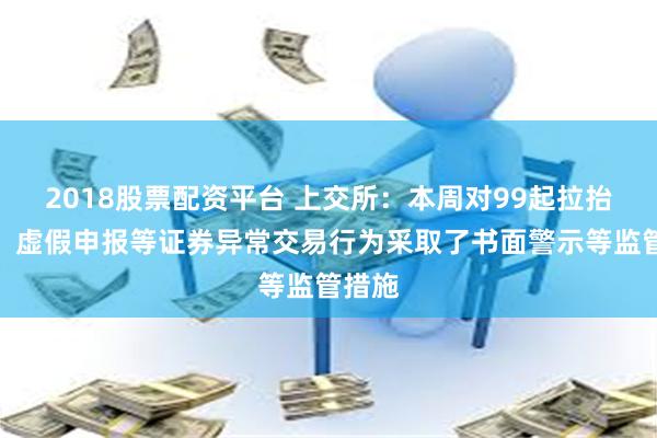 2018股票配资平台 上交所：本周对99起拉抬打压、虚假申报等证券异常交易行为采取了书面警示等监管措施