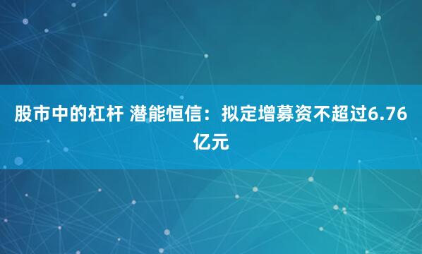 股市中的杠杆 潜能恒信：拟定增募资不超过6.76亿元