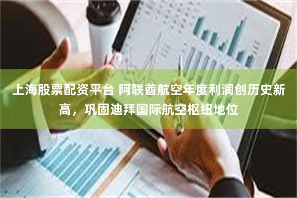 上海股票配资平台 阿联酋航空年度利润创历史新高，巩固迪拜国际航空枢纽地位