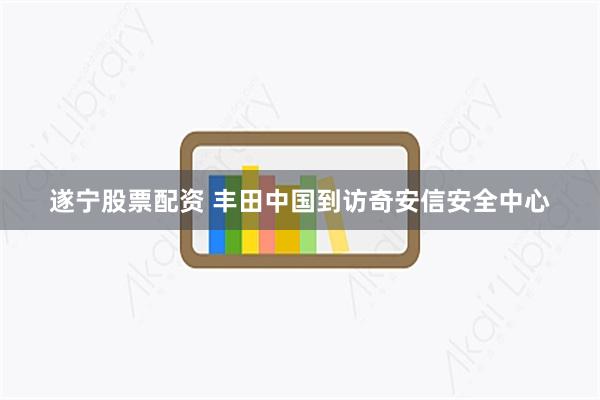遂宁股票配资 丰田中国到访奇安信安全中心