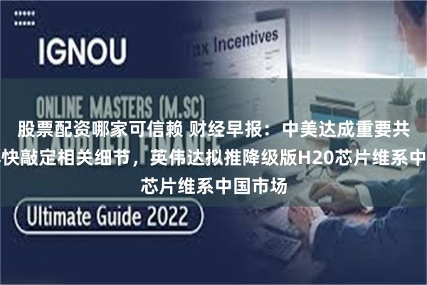 股票配资哪家可信赖 财经早报：中美达成重要共识将尽快敲定相关细节，英伟达拟推降级版H20芯片维系中国市场