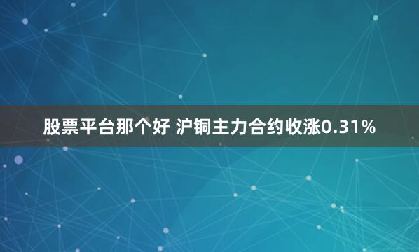 股票平台那个好 沪铜主力合约收涨0.31%